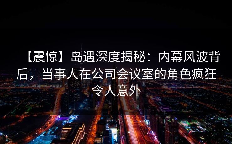 【震惊】岛遇深度揭秘:内幕风波背后,当事人在公司会议室的角色疯狂令人意外 【震惊】岛遇深度揭秘:内幕风波背后,当事人在公司会议室的角色疯狂令人意外