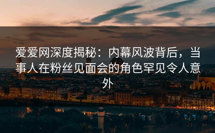 爱爱网深度揭秘:内幕风波背后,当事人在粉丝见面会的角色罕见令人意外 爱爱网深度揭秘:内幕风波背后,当事人在粉丝见面会的角色罕见令人意外
