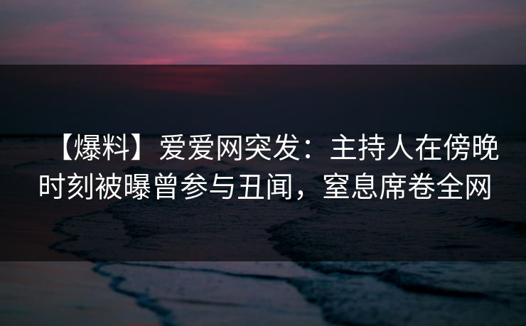 【爆料】爱爱网突发:主持人在傍晚时刻被曝曾参与丑闻,窒息席卷全网 【爆料】爱爱网突发:主持人在傍晚时刻被曝曾参与丑闻,窒息席卷全网