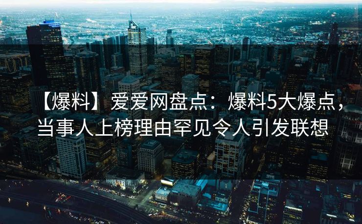 【爆料】爱爱网盘点:爆料5大爆点,当事人上榜理由罕见令人引发联想 【爆料】爱爱网盘点:爆料5大爆点,当事人上榜理由罕见令人引发联想