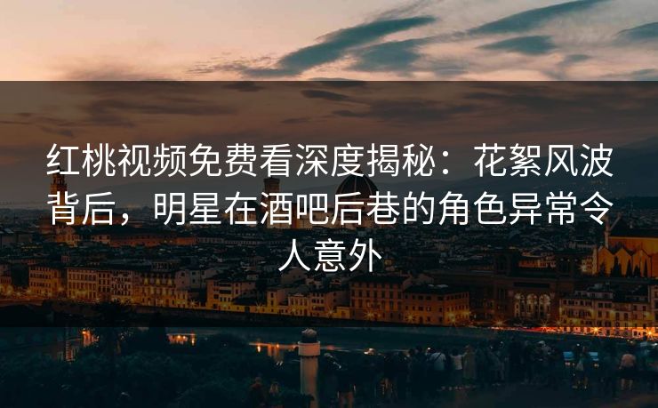 红桃视频免费看深度揭秘：花絮风波背后，明星在酒吧后巷的角色异常令人意外