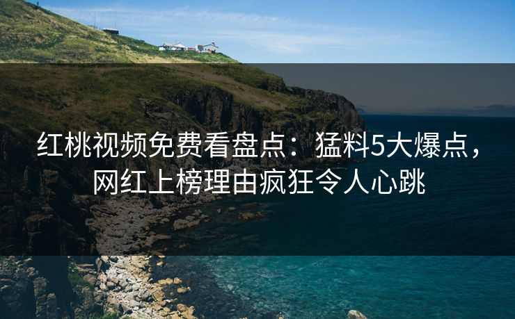红桃视频免费看盘点：猛料5大爆点，网红上榜理由疯狂令人心跳