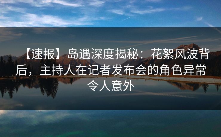 【速报】岛遇深度揭秘：花絮风波背后，主持人在记者发布会的角色异常令人意外