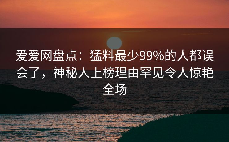 爱爱网盘点：猛料最少99%的人都误会了，神秘人上榜理由罕见令人惊艳全场