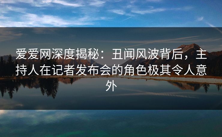 爱爱网深度揭秘：丑闻风波背后，主持人在记者发布会的角色极其令人意外