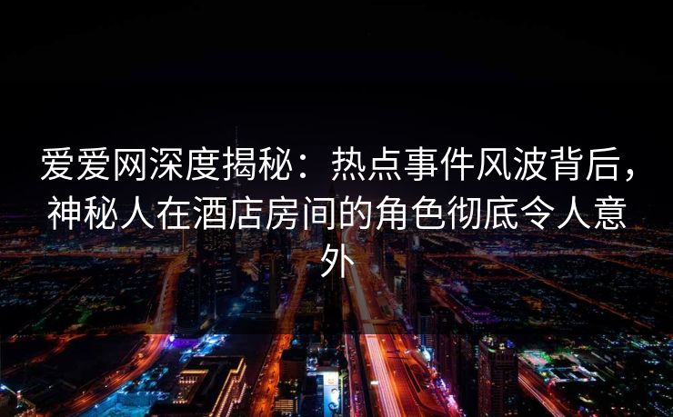 爱爱网深度揭秘：热点事件风波背后，神秘人在酒店房间的角色彻底令人意外
