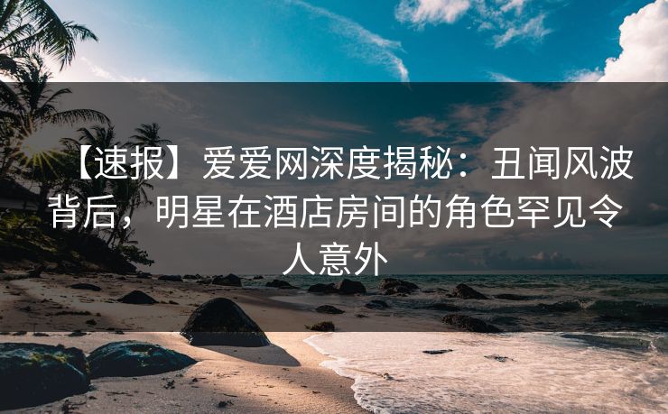 【速报】爱爱网深度揭秘：丑闻风波背后，明星在酒店房间的角色罕见令人意外