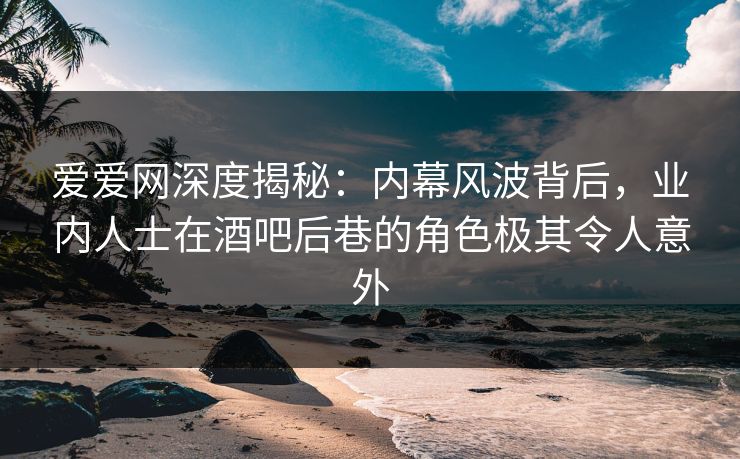 爱爱网深度揭秘：内幕风波背后，业内人士在酒吧后巷的角色极其令人意外