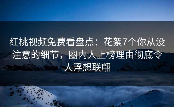 红桃视频免费看盘点：花絮7个你从没注意的细节，圈内人上榜理由彻底令人浮想联翩