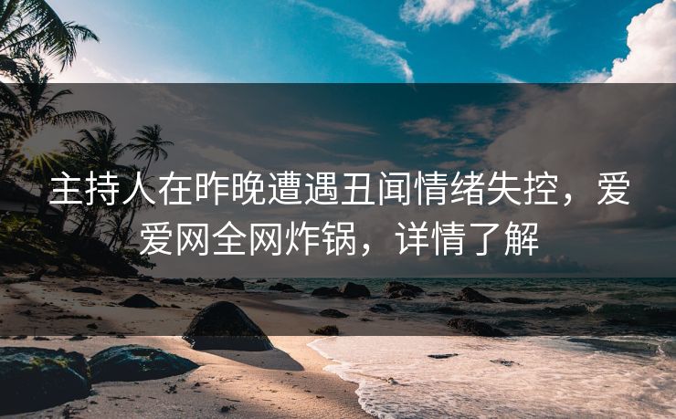 主持人在昨晚遭遇丑闻情绪失控，爱爱网全网炸锅，详情了解