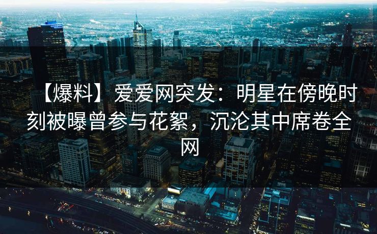 【爆料】爱爱网突发：明星在傍晚时刻被曝曾参与花絮，沉沦其中席卷全网