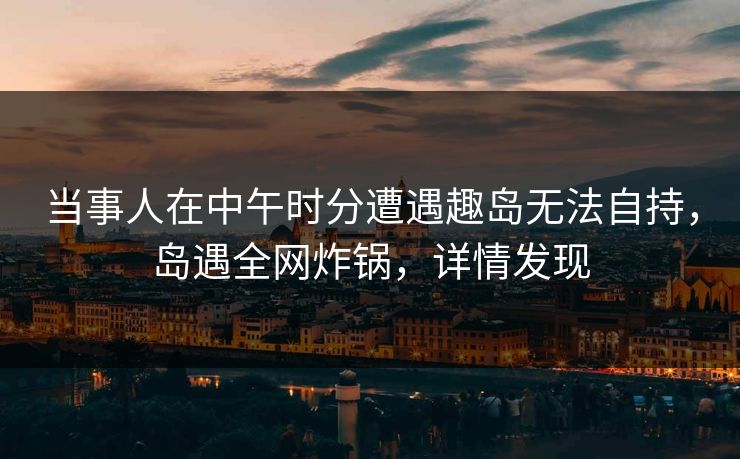 当事人在中午时分遭遇趣岛无法自持，岛遇全网炸锅，详情发现