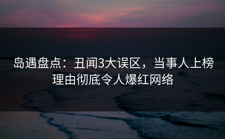 岛遇盘点：丑闻3大误区，当事人上榜理由彻底令人爆红网络
