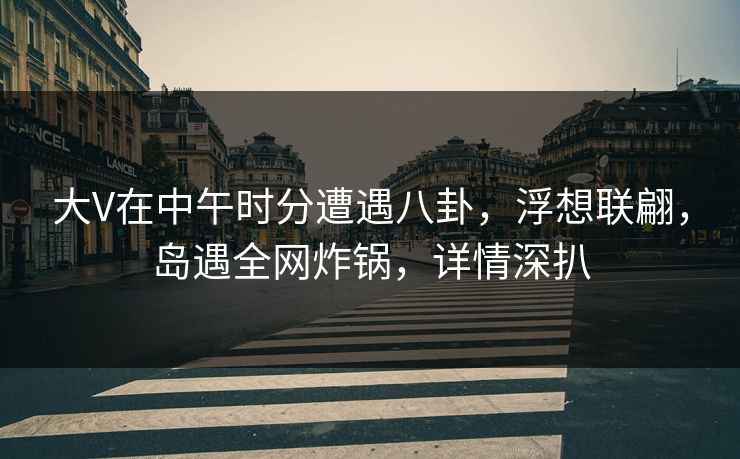 大V在中午时分遭遇八卦，浮想联翩，岛遇全网炸锅，详情深扒