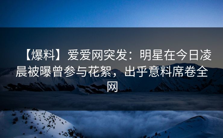 【爆料】爱爱网突发：明星在今日凌晨被曝曾参与花絮，出乎意料席卷全网
