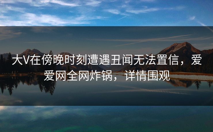大V在傍晚时刻遭遇丑闻无法置信，爱爱网全网炸锅，详情围观