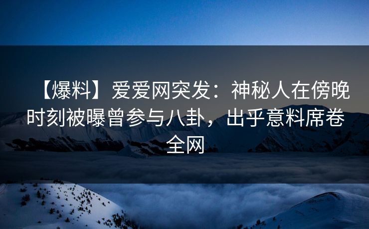 【爆料】爱爱网突发：神秘人在傍晚时刻被曝曾参与八卦，出乎意料席卷全网