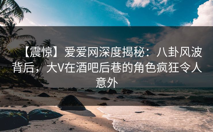 【震惊】爱爱网深度揭秘：八卦风波背后，大V在酒吧后巷的角色疯狂令人意外