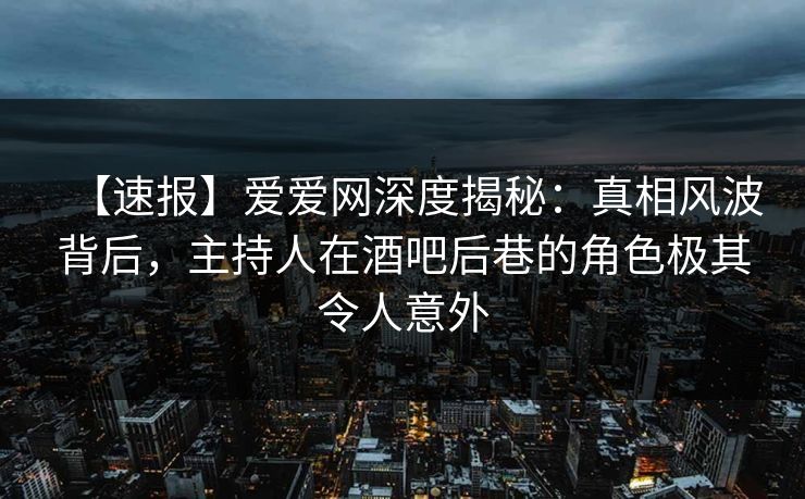 【速报】爱爱网深度揭秘：真相风波背后，主持人在酒吧后巷的角色极其令人意外