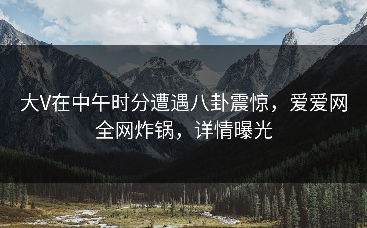 大V在中午时分遭遇八卦震惊，爱爱网全网炸锅，详情曝光