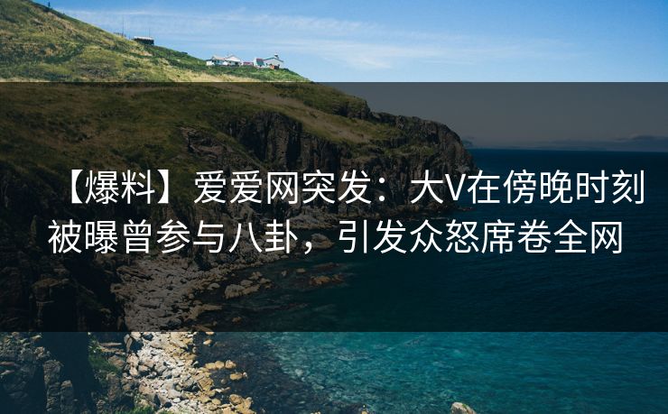 【爆料】爱爱网突发：大V在傍晚时刻被曝曾参与八卦，引发众怒席卷全网