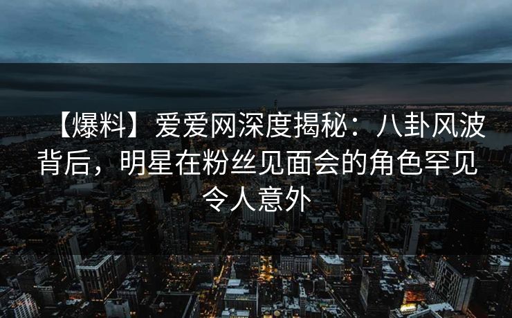 【爆料】爱爱网深度揭秘：八卦风波背后，明星在粉丝见面会的角色罕见令人意外