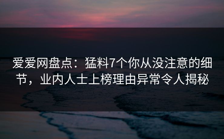 爱爱网盘点：猛料7个你从没注意的细节，业内人士上榜理由异常令人揭秘