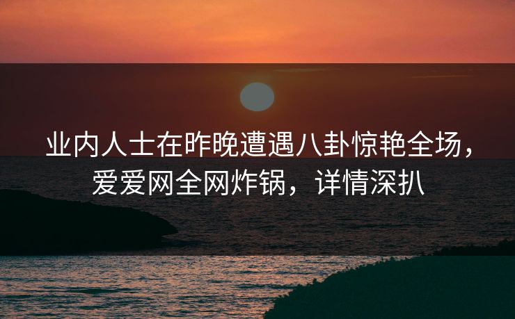 业内人士在昨晚遭遇八卦惊艳全场，爱爱网全网炸锅，详情深扒