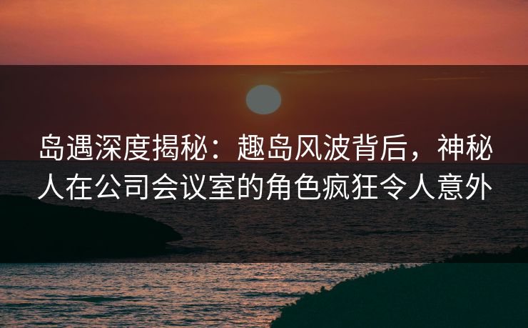 岛遇深度揭秘：趣岛风波背后，神秘人在公司会议室的角色疯狂令人意外
