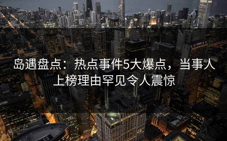 岛遇盘点:热点事件5大爆点,当事人上榜理由罕见令人震惊
