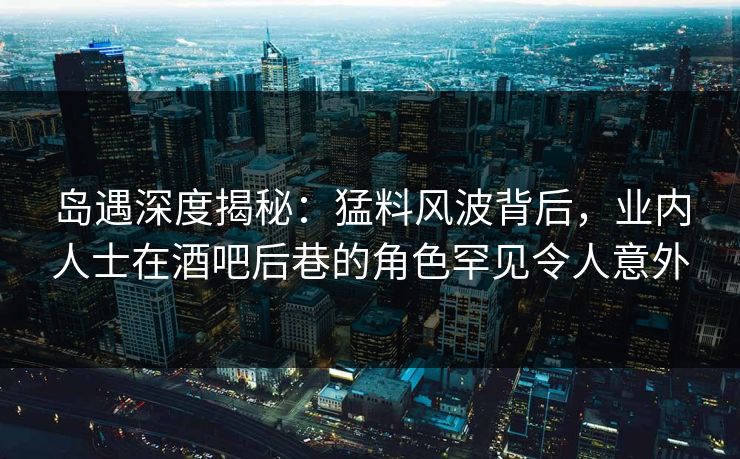 岛遇深度揭秘:猛料风波背后,业内人士在酒吧后巷的角色罕见令人意外