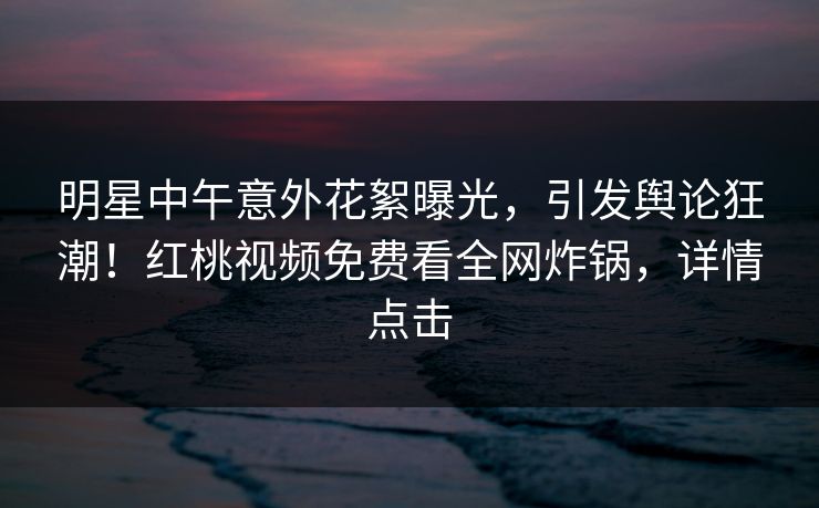 明星中午意外花絮曝光,引发舆论狂潮!红桃视频免费看全网炸锅,详情点击