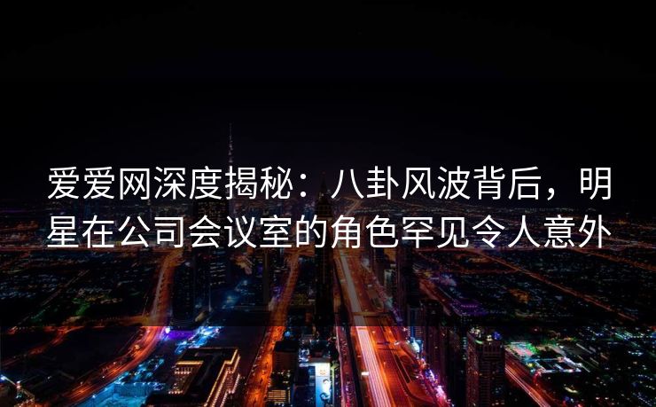 爱爱网深度揭秘:八卦风波背后,明星在公司会议室的角色罕见令人意外 爱爱网深度揭秘:八卦风波背后,明星在公司会议室的角色罕见令人意外