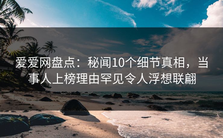 爱爱网盘点:秘闻10个细节真相,当事人上榜理由罕见令人浮想联翩