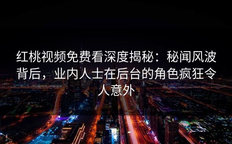 红桃视频免费看深度揭秘：秘闻风波背后，业内人士在后台的角色疯狂令人意外