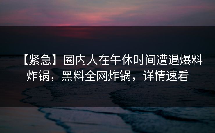 【紧急】圈内人在午休时间遭遇爆料 炸锅，黑料全网炸锅，详情速看