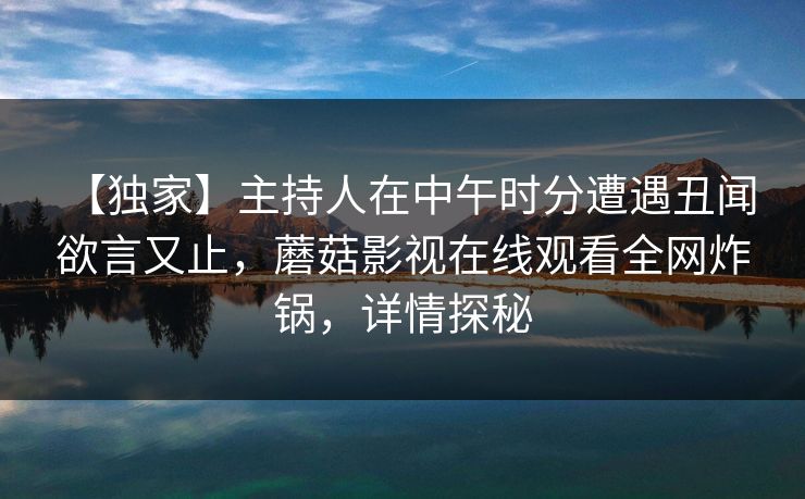 【独家】主持人在中午时分遭遇丑闻 欲言又止,蘑菇影视在线观看全网炸锅,详情探秘