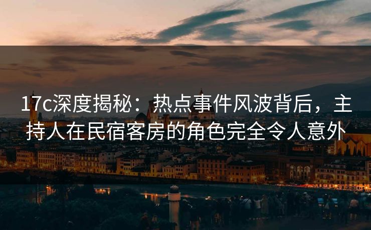 17c深度揭秘：热点事件风波背后，主持人在民宿客房的角色完全令人意外