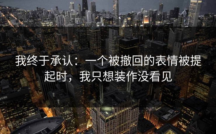 我终于承认：一个被撤回的表情被提起时，我只想装作没看见