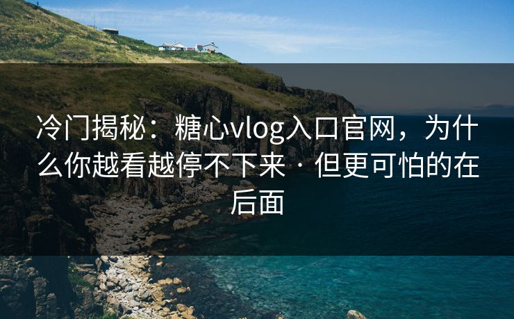 冷门揭秘：糖心vlog入口官网，为什么你越看越停不下来 · 但更可怕的在后面