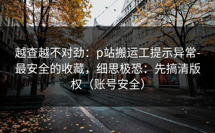 越查越不对劲:p站搬运工提示异常-最安全的收藏,细思极恐:先搞清版权(账号安全)