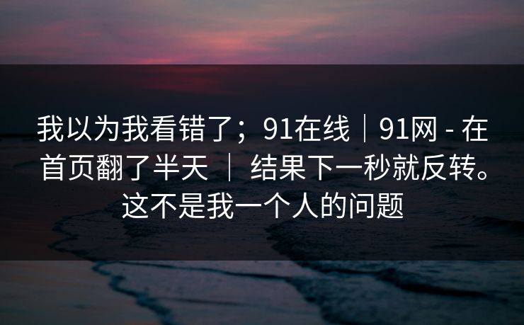我以为我看错了；91在线｜91网 - 在首页翻了半天 ｜ 结果下一秒就反转。这不是我一个人的问题