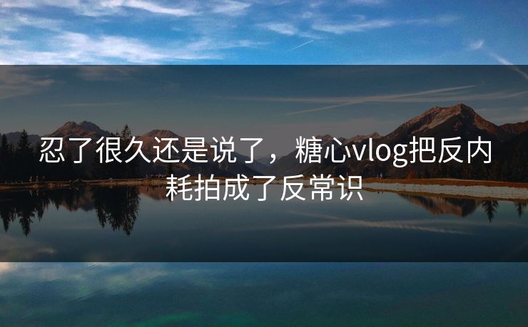 忍了很久还是说了,糖心vlog把反内耗拍成了反常识