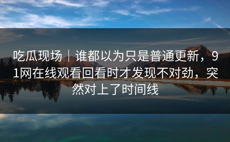 吃瓜现场｜谁都以为只是普通更新，91网在线观看回看时才发现不对劲，突然对上了时间线
