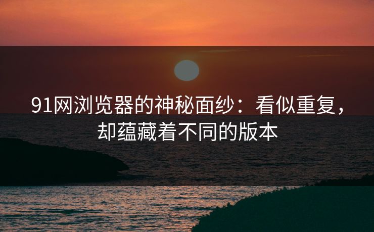 91网浏览器的神秘面纱：看似重复，却蕴藏着不同的版本