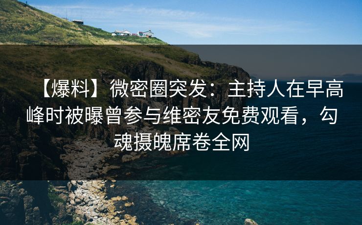 【爆料】微密圈突发：主持人在早高峰时被曝曾参与维密友免费观看，勾魂摄魄席卷全网