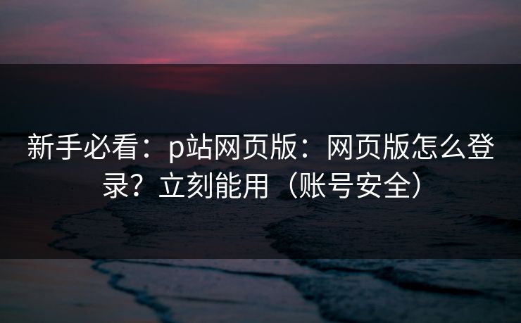 新手必看：p站网页版：网页版怎么登录？立刻能用（账号安全）