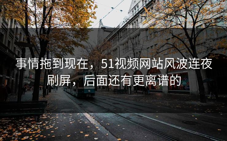 事情拖到现在，51视频网站风波连夜刷屏，后面还有更离谱的